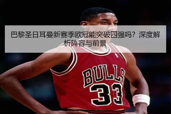 巴黎圣日耳曼新赛季欧冠能突破四强吗？深度解析阵容与前景