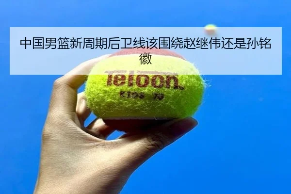 中国男篮新周期后卫线该围绕赵继伟还是孙铭徽