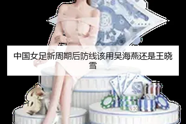 中国女足新周期后防线该用吴海燕还是王晓雪